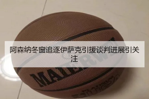 阿森纳冬窗追逐伊萨克引援谈判进展引关注